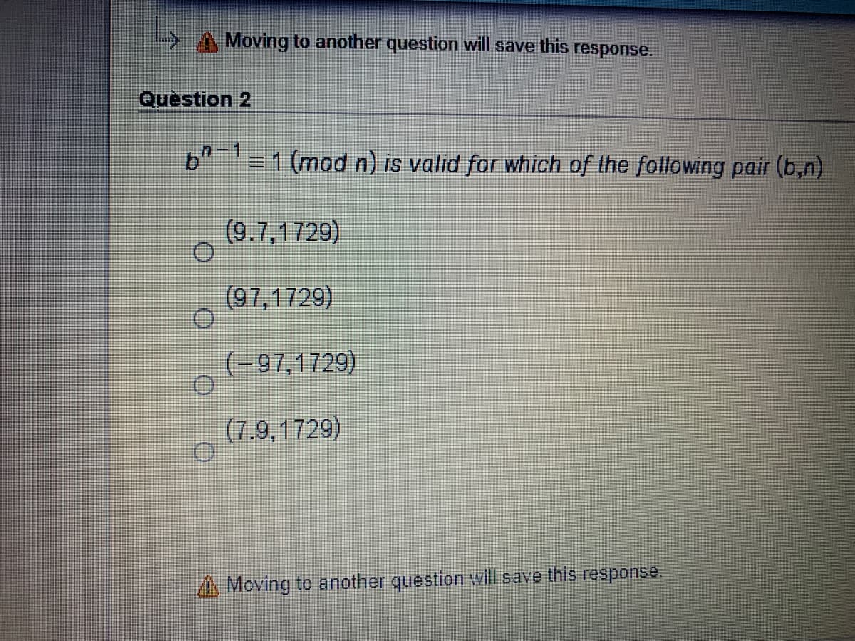 Moving to another question will save this
response.
Question 2
n-1
b" = 1 (mod n) is valid for which of the following pair (b,n)
(9.7,1729)
(97,1729)
(-97,1729)
(7.9,1729)
A Moving to another question will save this response.
