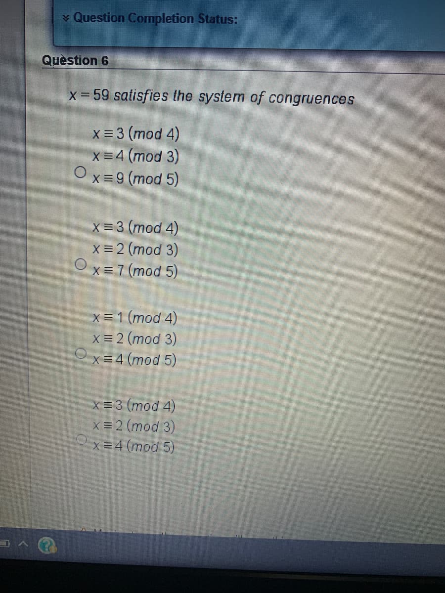 v Question Completion Status:
Question 6
X 59 satisfies the system of congruences
X = 3 (mod 4)
x = 4 (mod 3)
x = 9 (mod 5)
X = 3 (mod 4)
X = 2 (mod 3)
X = 7 (mod 5)
X = 1 (mod 4)
X = 2 (mod 3)
x = 4 (mod 5)
x = 3 (mod 4)
X = 2 (mod 3)
X=4 (mod 5)
