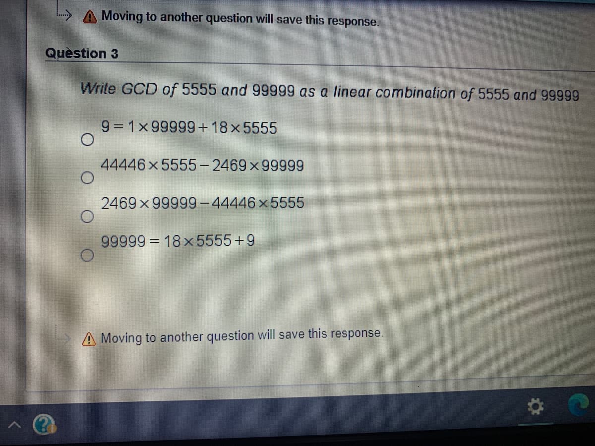 A Moving to another question will save this
response.
Question 3
Write GCD of 5555 and 99999 as a linear combination of 5555 and 99999
9 = 1x 99999+18x5555
44446 x 5555-2469x 99999
2469x 99999-44446x5555
99999 18x 5555+9
A Moving to another question will save this response.
