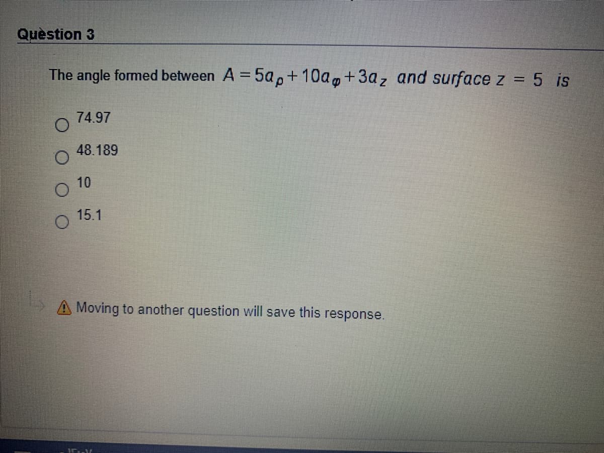 Quèstion 3
The angle formed between A = 5ap+10a,+3az and surface z = 5 is
74.97
48.189
10
15.1
A Moving to another question will save this response.
