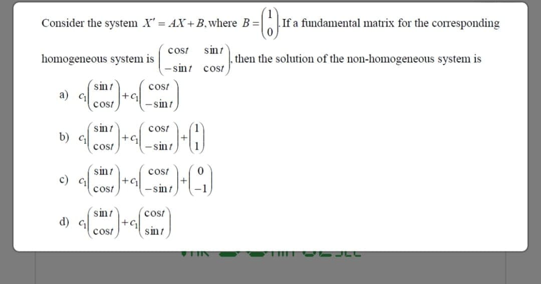 Consider the system X' = AX+B,where B =
If a fundamental matrix for the corresponding
sint
. then the solution of the non-homogeneous system is
cost
homogeneous system is
- sint
cost
sint
а) с
cost
cost
-sint
sint
cost
+G
- sint
b)
cost
sint
+G
cost
cost
c) c
- sint
sint
cost
+G
sint
d) G
cost
