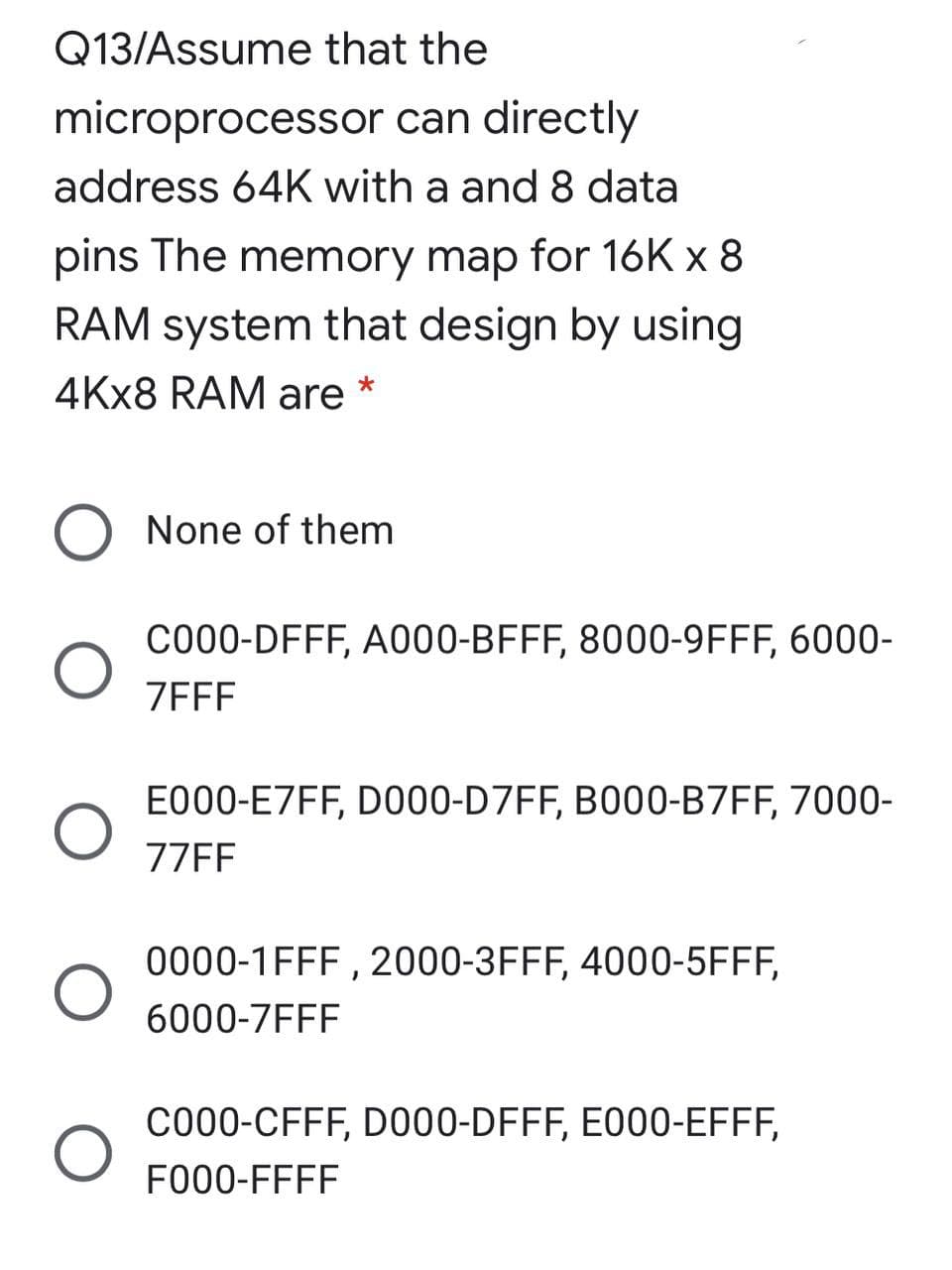 Q13/Assume that the
microprocessor can directly
address 64K with a and 8 data
pins The memory map for 16K x 8
RAM system that design by using
4KX8 RAM are *
O None of them
C000-DFFF, A000-BFFF, 8000-9FFF, 6000-
ZEFF
E000-E7FF, D000-D7FF, B000-B7FF, 7000-
77FF
0000-1FFF , 2000-3FFF, 4000-5FFF,
6000-7FFF
C000-CFFF, D000-DFFF, E000-EFFF,
FO00-FFFF
