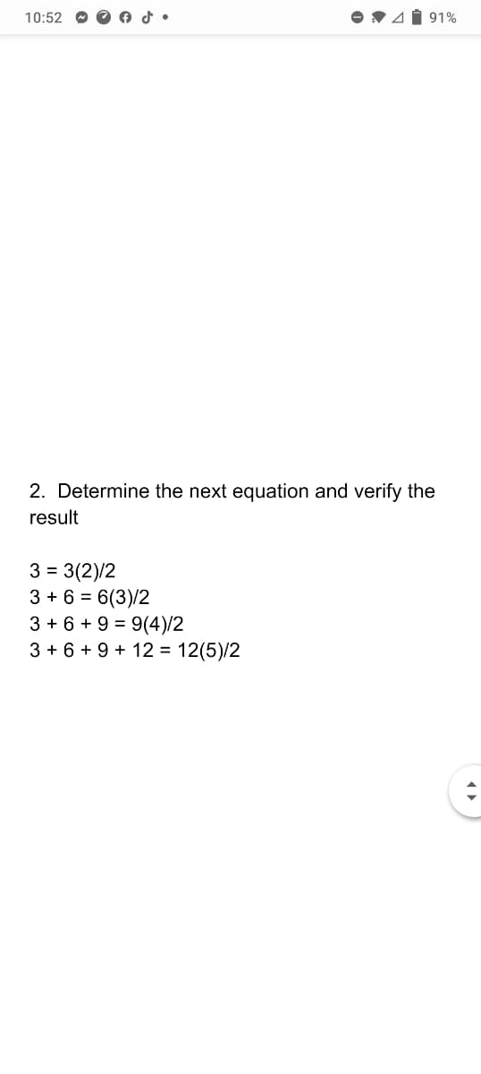 10:52
V41 91%
2. Determine the next equation and verify the
result
3 = 3(2)/2
3 + 6 = 6(3)/2
3 + 6 + 9 = 9(4)/2
3 + 6 + 9 + 12 = 12(5)/2

