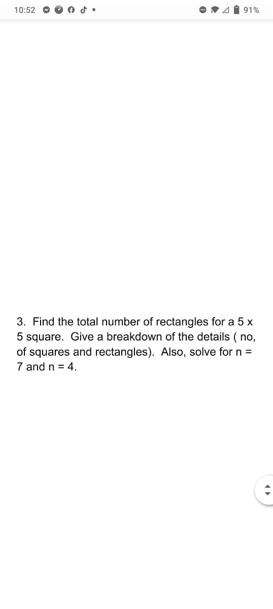 10:52
V41 91%
3. Find the total number of rectangles for a 5 x
5 square. Give a breakdown of the details ( no,
of squares and rectangles). Also, solve for n =
7 and n = 4.
