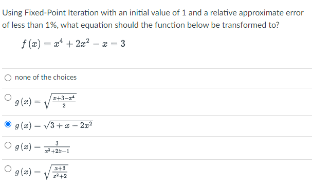 Using Fixed-Point Iteration with an initial value of 1 and a relative approximate error
of less than 1%, what equation should the function below be transformed to?
f (x) = x4 + 2x² – x = 3
O none of the choices
r+3-4
9 (x) =
2
g (x) = /3+x – 2æ²
O g(x) = +22–1
3
9 (x) :
z+3
g2 +2
