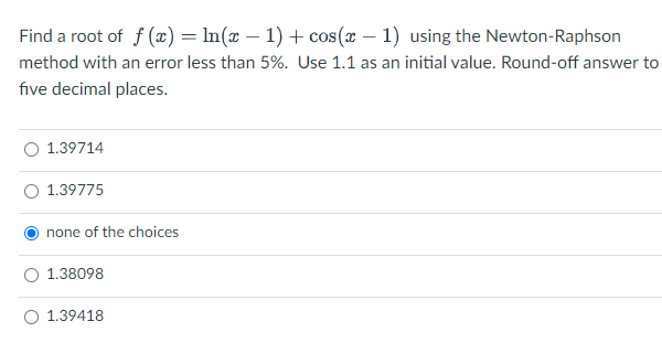 Find a root of f (x) = ln(x – 1) + cos(x – 1) using the Newton-Raphson
method with an error less than 5%. Use 1.1 as an initial value. Round-off answer to
five decimal places.
O 1.39714
1.39775
none of the choices
1.38098
O 1.39418
