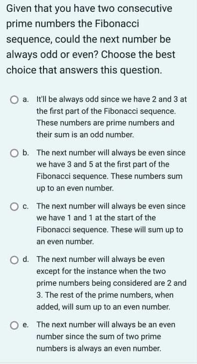 Given that you have two consecutive
prime numbers the Fibonacci
sequence, could the next number be
always odd or even? Choose the best
choice that answers this question.
a. It'l be always odd since we have 2 and 3 at
the first part of the Fibonacci sequence.
These numbers are prime numbers and
their sum is an odd number.
O b. The next number will always be even since
we have 3 and 5 at the first part of the
Fibonacci sequence. These numbers sum
up to an even number.
c. The next number will always be even since
we have 1 and 1 at the start of the
Fibonacci sequence. These will sum up to
an even number.
d. The next number will always be even
except for the instance when the two
prime numbers being considered are 2 and
3. The rest of the prime numbers, when
added, will sum up to an even number.
e. The next number will always be an even
number since the sum of two prime
numbers is always an even number.
