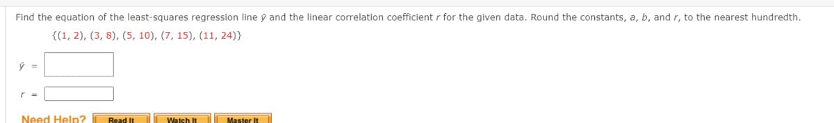 Find the equation of the least-squares regression line ý and the linear correlation coefficient r for the given data. Round the constants, a, b, and r, to the nearest hundredth.
{(1, 2), (3, 8), (5, 10), (7, 15), (11, 24)}
r =
Need Help?
Read It
Watch It
Master It

