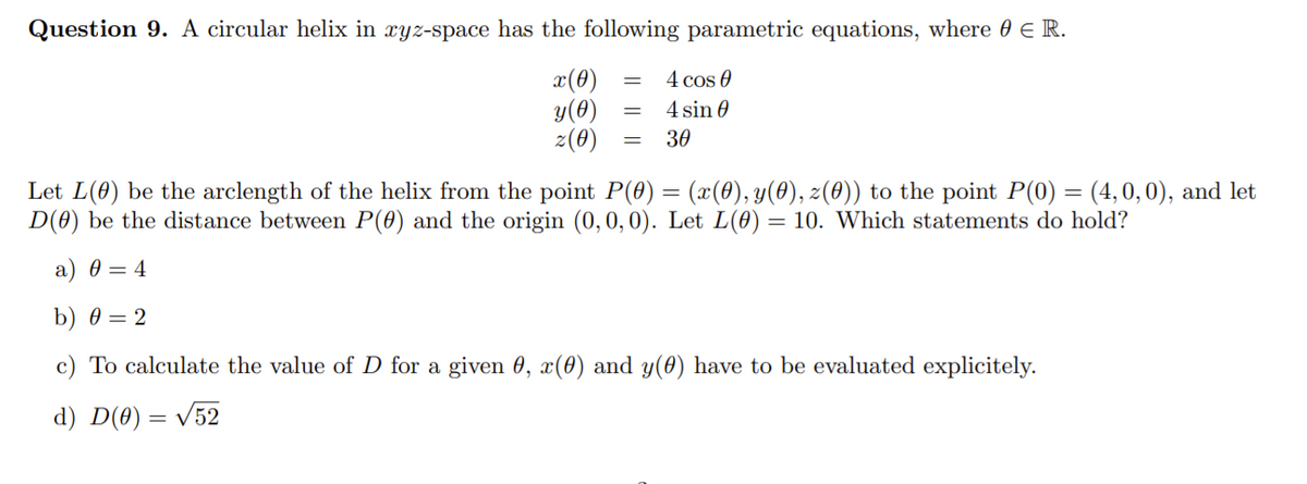 Question 9. A circular helix in xyz-space has the following parametric equations, where 0 E R.
4 cos 0
x(0)
y(0)
2(0)
4 sin 0
30
Let L(0) be the arclength of the helix from the point P(0) = (x(0), y(0), 2(0)) to the point P(0) = (4, 0,0), and let
D(0) be the distance between P(0) and the origin (0, 0,0). Let L(0) = 10. Which statements do hold?
a) 0 = 4
b) 0 = 2
c) To calculate the value of D for a given 0, x(0) and y(0) have to be evaluated explicitely.
d) D(0) = V52
