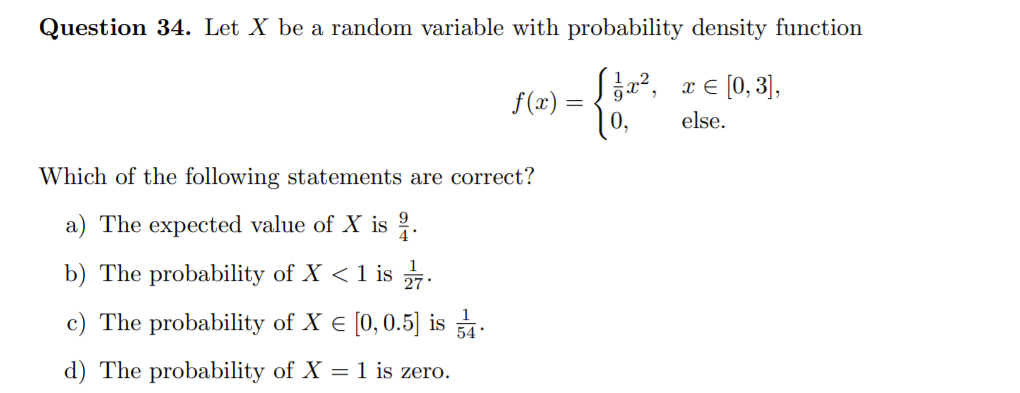Question 34. Let X be a random variable with probability density function
Sz?, x € [0, 3],
f(x) =
else.
Which of the following statements are correct?
a) The expected value of X is .
b) The probability of X < 1 is .
c) The probability of X € [0, 0.5] is .
d) The probability of X = 1 is zero.
