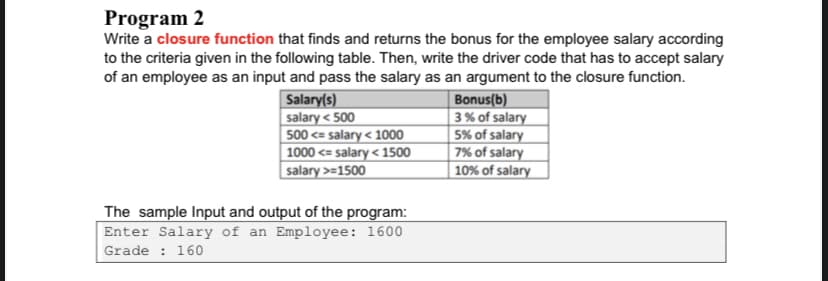 Program 2
Write a closure function that finds and returns the bonus for the employee salary according
to the criteria given in the following table. Then, write the driver code that has to accept salary
of an employee as an input and pass the salary as an argument to the closure function.
Salary(s)
salary < 500
500 <= salary < 1000
| 1000 <= salary < 1500
salary >=1500
Bonus(b)
3% of salary
5% of salary
7% of salary
10% of salary
The sample Input and output of the program:
Enter Salary of an Employee: 1600
Grade : 160
