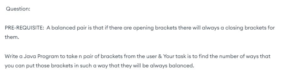 Question:
PRE-REQUISITE: A balanced pair is that if there are opening brackets there will always a closing brackets for
them.
Write a Java Program to take n pair of brackets from the user & Your task is to find the number of ways that
you can put those brackets in such a way that they will be always balanced.