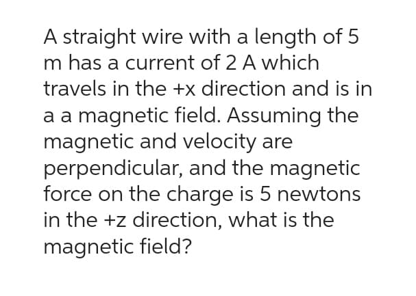 A straight wire with a length of 5
m has a current of 2 A which
travels in the +x direction and is in
a a magnetic field. Assuming the
magnetic and velocity are
perpendicular, and the magnetic
force on the charge is 5 newtons
in the +z direction, what is the
magnetic field?