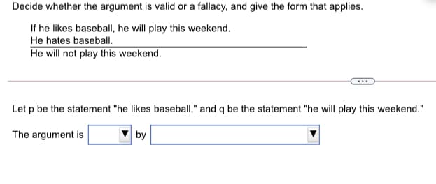 Decide whether the argument is valid or a fallacy, and give the form that applies.
If he likes baseball, he will play this weekend.
He hates baseball.
He will not play this weekend.
Let p be the statement "he likes baseball," and q be the statement "he will play this weekend."
The argument is
by
