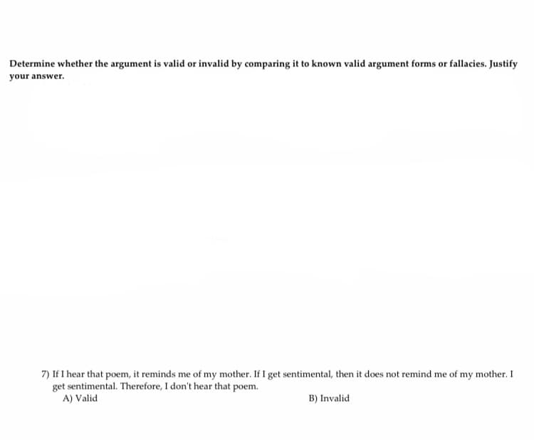 Determine whether the argument is valid or invalid by comparing it to known valid argument forms or fallacies. Justify
your answer.
7) If I hear that poem, it reminds me of my mother. If I get sentimental, then it does not remind me of my mother. I
get sentimental. Therefore, I don't hear that poem.
A) Valid
B) Invalid
