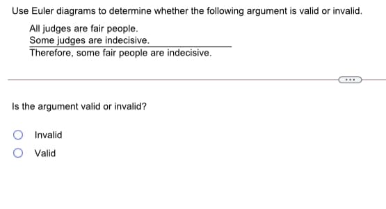 Use Euler diagrams to determine whether the following argument is valid or invalid.
All judges are fair people.
Some judges are indecisive.
Therefore, some fair people are indecisive.
Is the argument valid or invalid?
Invalid
Valid
