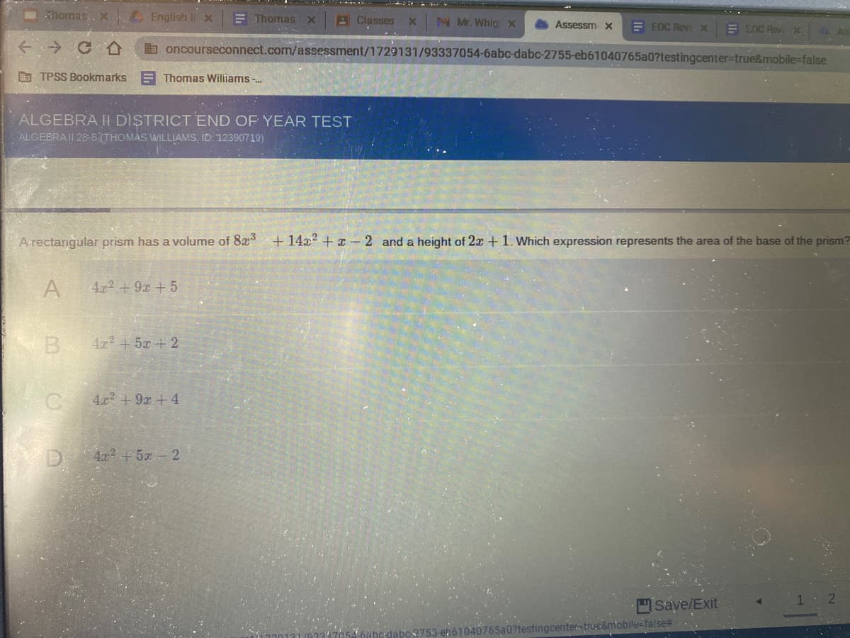 homas., X
English II X
E Thomas X
BClasses
M Mr. Whig x
Assessm x
E EOC Revi X
E EOC Revi X
1As
a oncourseconnect.com/assessment/1729131/93337054-6abc-dabc-2755-eb61040765a0?testingcenter%3Dtrue&mobile=false
O TPSS Bookmarks
E Thomas Wiliams -.
ALGEBRA II DISTRICT END OF YEAR TEST
ALGEBRAII 28-5(THOMAS WILLIAMS, ID 12390719)
Arectangular prism has a volume of 8x +14x2 + x -2 and a height of 2x +1. Which expression represents the area of the base of the prism?
A
4x2 +9x +5
B
4x2 +5x + 2
4x2 +9x +4
4x+5 2
Save/Exit
true&mobile=false#
