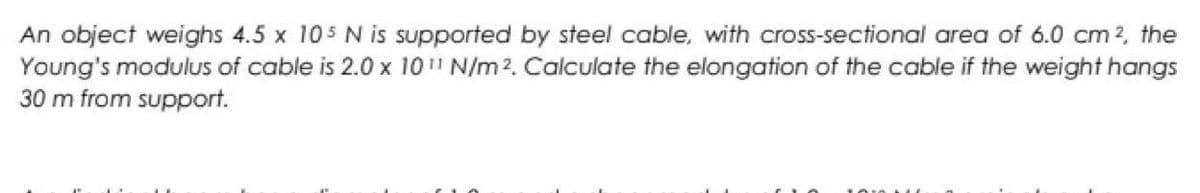 An object weighs 4.5 x 105 N is supported by steel cable, with cross-sectional area of 6.0 cm 2, the
Young's modulus of cable is 2.0 x 10¹¹ N/m². Calculate the elongation of the cable if the weight hangs
30 m from support.