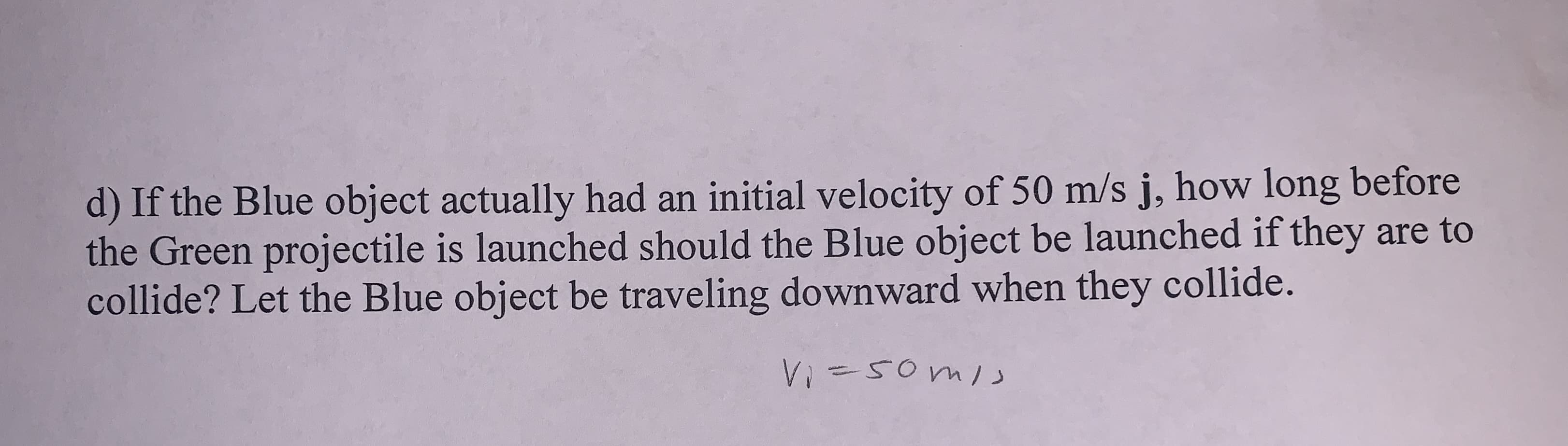 d) If the Blue object actually had an initial velocity of 50 m/s j, how long before
the Green projectile is launched should the Blue object be launched if they are to
collide? Let the Blue object be traveling downward when they collide.
Vi=50ml

