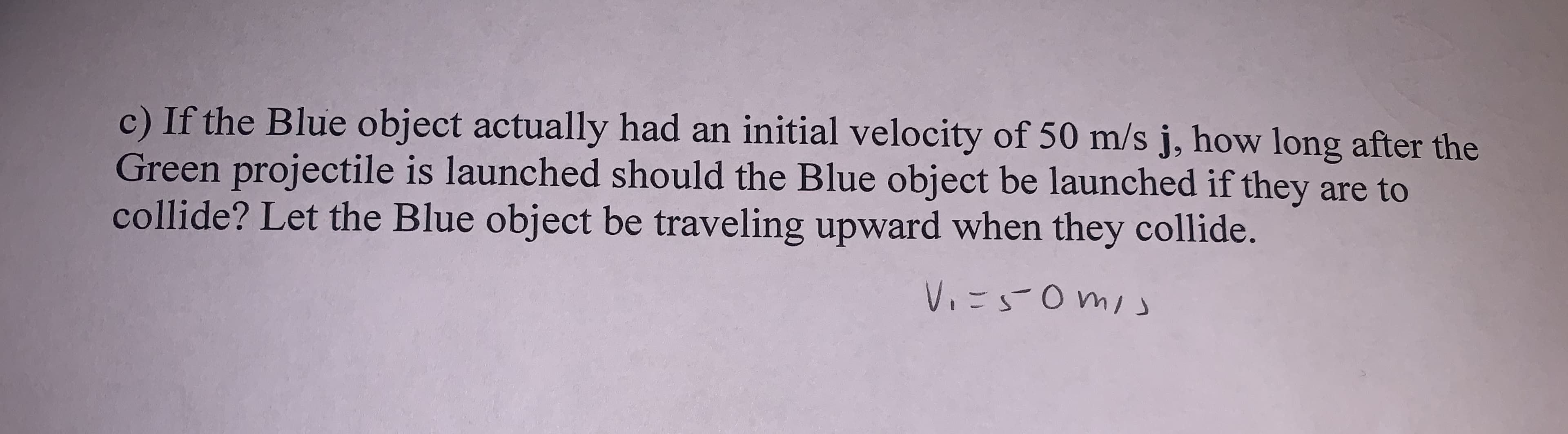 c) If the Blue object actually had an initial velocity of 50 m/s j, how long after the
Green projectile is launched should the Blue object be launched if they are to
collide? Let the Blue object be traveling upward when they collide.
V.=S0mis

