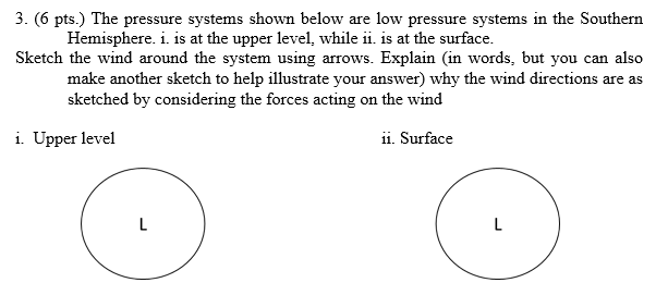 3. (6 pts.) The pressure systems shown below are low pressure systems in the Southern
Hemisphere. i. is at the upper level, while ii. is at the surface.
Sketch the wind around the system using arrows. Explain (in words, but you can also
make another sketch to help illustrate your answer) why the wind directions are as
sketched by considering the forces acting on the wind
i. Upper level
ii. Surface
L
