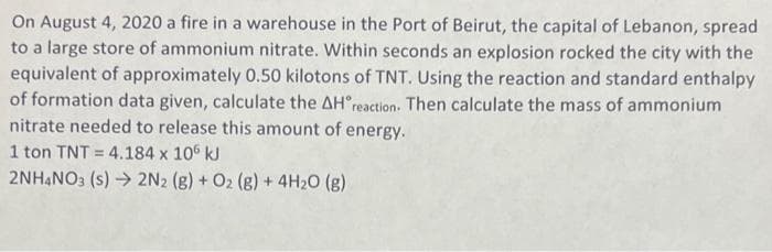 On August 4, 2020 a fire in a warehouse in the Port of Beirut, the capital of Lebanon, spread
to a large store of ammonium nitrate. Within seconds an explosion rocked the city with the
equivalent of approximately 0.50 kilotons of TNT. Using the reaction and standard enthalpy
of formation data given, calculate the AH reaction. Then calculate the mass of ammonium
nitrate needed to release this amount of energy.
1 ton TNT 4.184 x 106 kJ
2NH4NO3 (s) → 2N2 (g) + O2 (g) + 4H₂O(g)