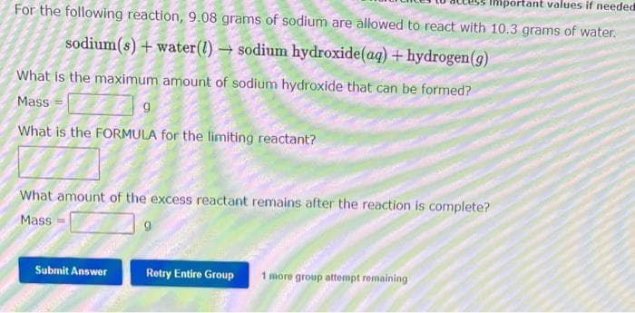 Important values if needed
For the following reaction, 9.08 grams of sodium are allowed to react with 10.3 grams of water.
sodium(s) + water (1)→ sodium hydroxide (aq) + hydrogen (g)
What is the maximum amount of sodium hydroxide that can be formed?
Mass
What is the FORMULA for the limiting reactant?
9
What amount of the excess reactant remains after the reaction is complete?
Mass
Submit Answer
Retry Entire Group 1 more group attempt remaining