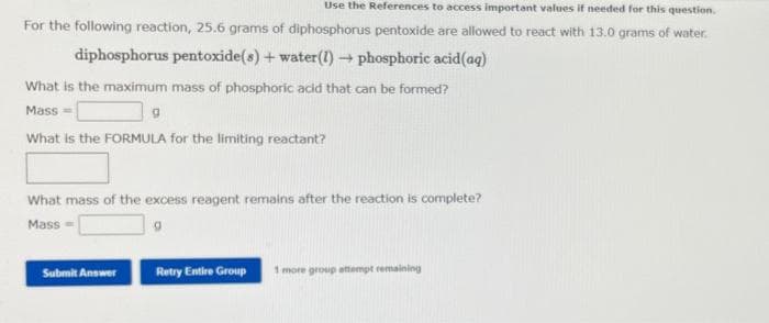 Use the References to access important values if needed for this question.
For the following reaction, 25.6 grams of diphosphorus pentoxide are allowed to react with 13.0 grams of water.
diphosphorus pentoxide(s) + water (1)→ phosphoric acid (ag)
What is the maximum mass of phosphoric acid that can be formed?
Mass
What is the FORMULA for the limiting reactant?
9
What mass of the excess reagent remains after the reaction is complete?
Mass
Submit Answer
Retry Entire Group 1 more group attempt remaining