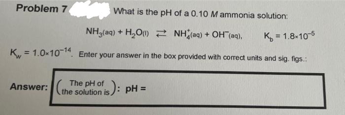 Problem 7
What is the pH of a 0.10 M ammonia solution:
NH3(aq) + H₂O(1)
NH(aq) + OH (aq),
K₁₂ = 1.8x10-5
K = 1.0x10-14. Enter your answer in the box provided with correct units and sig. figs.:
Answer:
is): pH =
pH of
(the solution is):