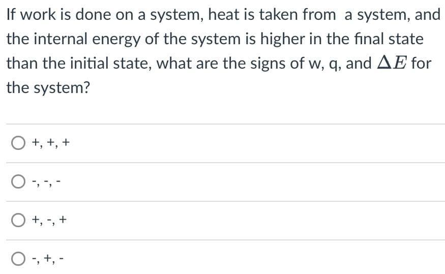 If work is done on a system, heat is taken from a system, and
the internal energy of the system is higher in the final state
than the initial state, what are the signs of w, q, and AE for
the system?
O +, +, +
O-, -, -
O +,
+
O-, +, -