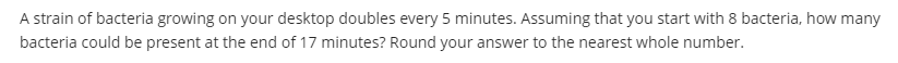 A strain of bacteria growing on your desktop doubles every 5 minutes. Assuming that you start with 8 bacteria, how many
bacteria could be present at the end of 17 minutes? Round your answer to the nearest whole number.
