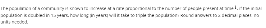 The population of a community is known to increase at a rate proportional to the number of people present at time t. if the initial
population is doubled in 15 years, how long (in years) will it take to triple the population? Round answers to 2 decimal places, no
units needed.
