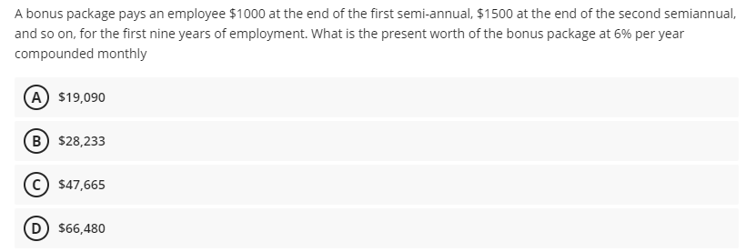 A bonus package pays an employee $1000 at the end of the first semi-annual, $1500 at the end of the second semiannual,
and so on, for the first nine years of employment. What is the present worth of the bonus package at 6% per year
compounded monthly
A $19,090
B) $28,233
c) $47,665
D $66,480
