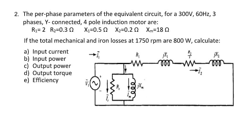 2. The per-phase parameters of the equivalent circuit, for a 300V, 60HZ, 3
phases, Y- connected, 4 pole induction motor are:
R1= 2 R2=0.3 0
X1=0.5 0 X2=0.2 0 Xm=18 0
If the total mechanical and iron losses at 1750 rpm are 800 W, calculate:
a) Input current
b) Input power
c) Output power
d) Output torque
e) Efficiency
jX2
ll
ell
jXm
