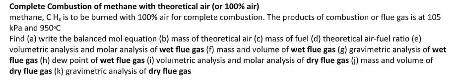 Complete Combustion of methane with theoretical air (or 100% air)
methane, C H, is to be burned with 100% air for complete combustion. The products of combustion or flue gas is at 105
kPa and 950 C
Find (a) write the balanced mol equation (b) mass of theoretical air (c) mass of fuel (d) theoretical air-fuel ratio (e)
volumetric analysis and molar analysis of wet flue gas (f) mass and volume of wet flue gas (g) gravimetric analysis of wet
flue gas (h) dew point of wet flue gas (i) volumetric analysis and molar analysis of dry flue gas (j) mass and volume of
dry flue gas (k) gravimetric analysis of dry flue gas

