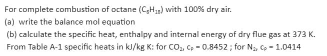 For complete combustion of octane (C3H,3) with 100% dry air.
(a) write the balance mol equation
(b) calculate the specific heat, enthalpy and internal energy of dry flue gas at 373 K.
From Table A-1 specific heats in kJ/kg K: for CO2, Cp = 0.8452 ; for N2, Cp = 1.0414
