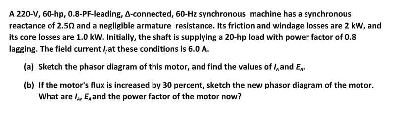 A 220-V, 60-hp, 0.8-PF-leading, A-connected, 60-Hz synchronous machine has a synchronous
reactance of 2.52 and a negligible armature resistance. Its friction and windage losses are 2 kW, and
its core losses are 1.0 kW. Initially, the shaft is supplying a 20-hp load with power factor of 0.8
lagging. The field current I,at these conditions is 6.0 A.
(a) Sketch the phasor diagram of this motor, and find the values of I, and E,.
(b) If the motor's flux is increased by 30 percent, sketch the new phasor diagram of the motor.
What are I, E, and the power factor of the motor now?
