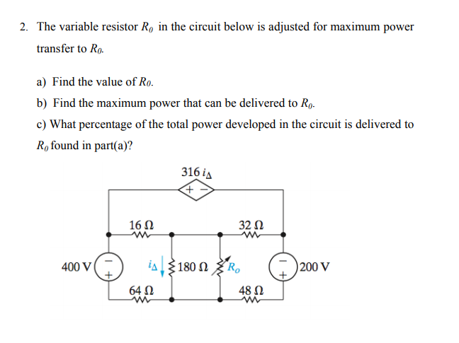 2. The variable resistor R, in the circuit below is adjusted for maximum power
transfer to Ro.
a) Find the value of Ro.
b) Find the maximum power that can be delivered to R9.
c) What percentage of the total power developed in the circuit is delivered to
R, found in part(a)?
316 ia
16 Ω
32 N
400 V
180 Ω
Ro
200 V
64 N
48 Ω

