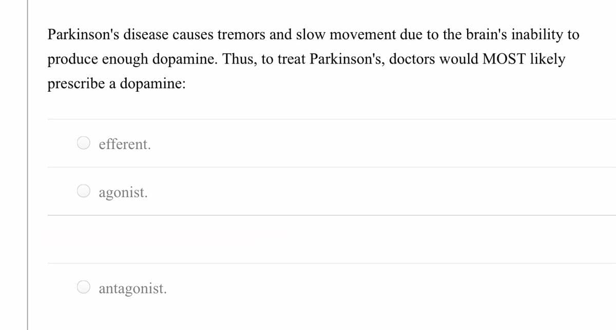 Parkinson's disease causes tremors and slow movement due to the brain's inability to
produce enough dopamine. Thus, to treat Parkinson's, doctors would MOST likely
prescribe a dopamine:
efferent.
agonist.
antagonist.
