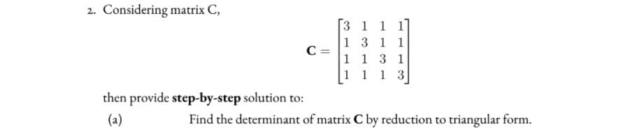 2. Considering matrix C,
3 1 1 1
1 3 1 1
C =
1 1 3 1
1 1 1 3
then provide step-by-step solution to:
(a)
Find the determinant of matrix C by reduction to triangular form.

