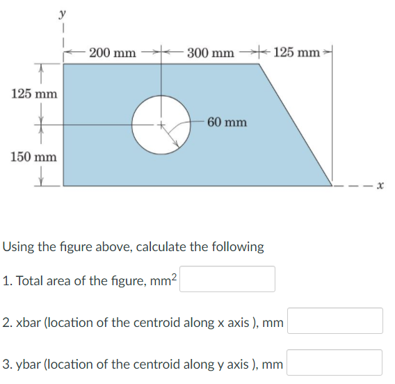 200 mm
- 300 mm 125 mm -
125 mm
60 mm
150 mm
Using the figure above, calculate the following
1. Total area of the figure, mm2
2. xbar (location of the centroid along x axis ), mm
3. ybar (location of the centroid along y axis ), mm
