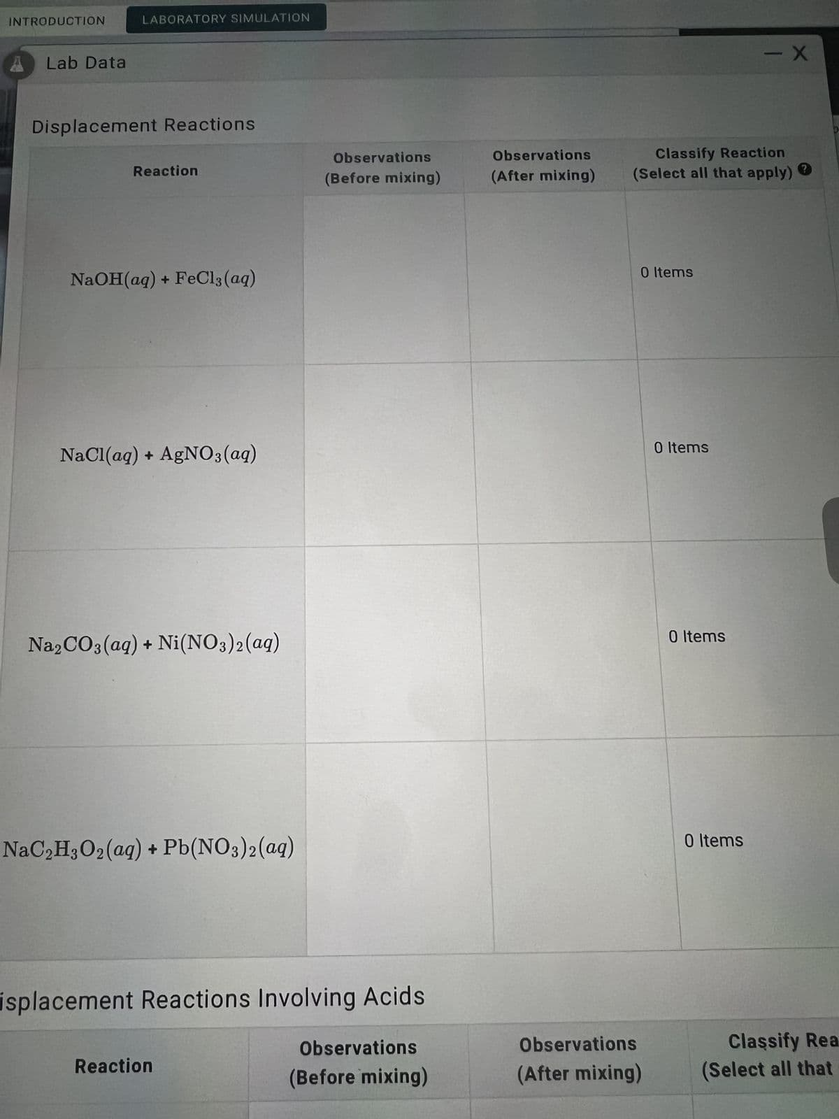 INTRODUCTION
4
Lab Data
Displacement Reactions
Reaction
NaOH(aq) + FeCl3(aq)
NaCl(aq) + AgNO3(aq)
Na2CO3(aq) + Ni(NO3)2(aq)
NaC₂H3O₂(aq) + Pb(NO3)2(aq)
isplacement Reactions Involving Acids
Observations
Reaction
(Before mixing)
LABORATORY SIMULATION
Observations
(Before mixing)
Observations
(After mixing)
- X
Classify Reaction
(Select all that apply) ?
0 Items
Observations
(After mixing)
0 Items
0 Items
0 Items
Classify Rea
(Select all that