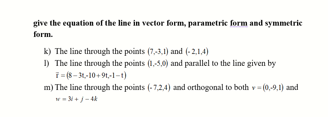 give the equation of the line in vector form, parametric form and symmetric
------- --
form.
k) The line through the points (7,-3,1) and (-2,1,4)
1) The line through the points (1,-5,0) and parallel to the line given by
T = (8 – 3t,-10+9t,-1–t)
m) The line through the points (-7,2,4) and orthogonal to both v= (0,-9,1) and
w = 3i + j – 4k
