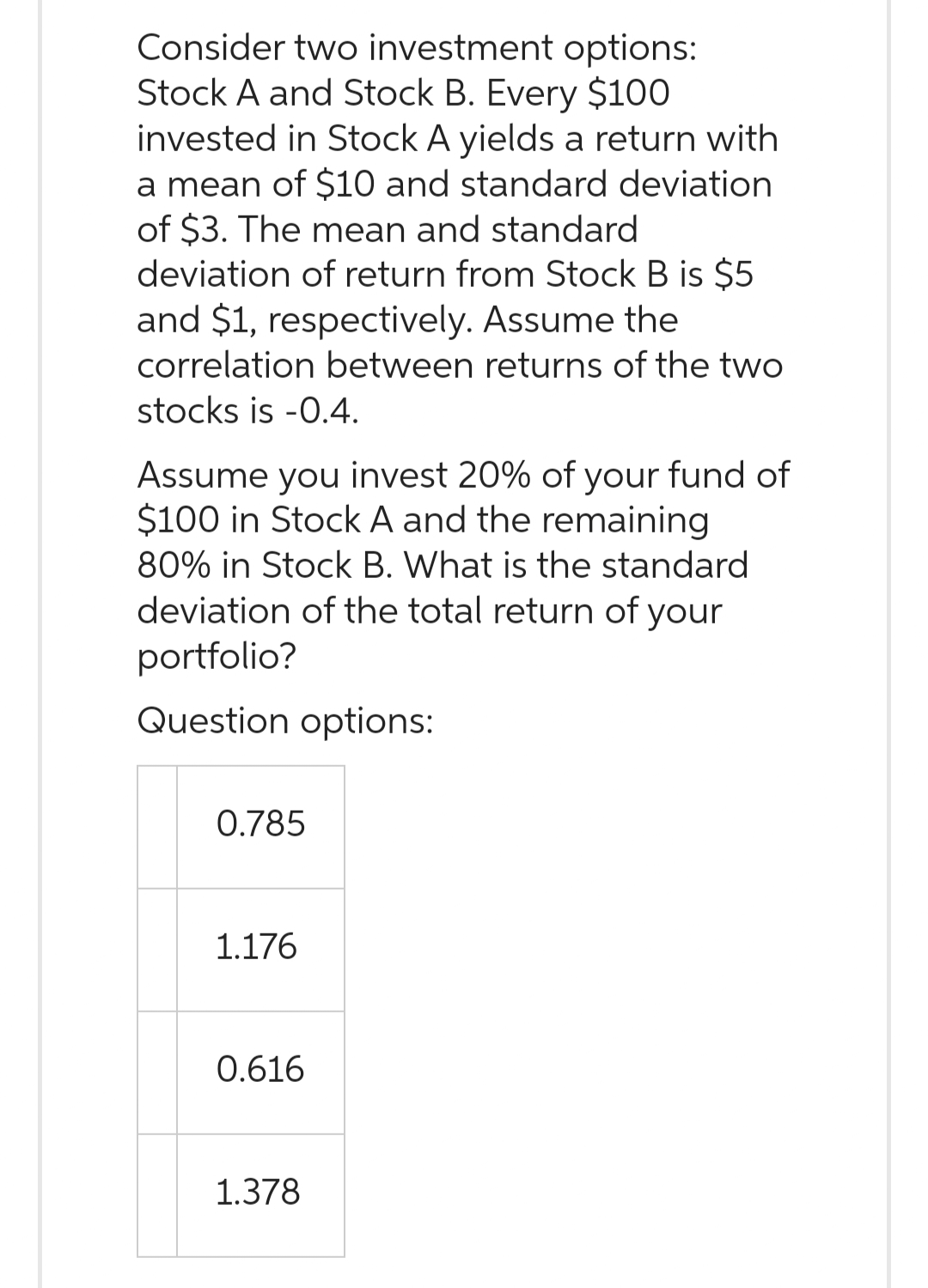 Consider two investment options:
Stock A and Stock B. Every $100
invested in Stock A yields a return with
a mean of $10 and standard deviation
of $3. The mean and standard
deviation of return from Stock B is $5
and $1, respectively. Assume the
correlation between returns of the two
stocks is -0.4.
Assume you invest 20% of your fund of
$100 in Stock A and the remaining
80% in Stock B. What is the standard
deviation of the total return of your
portfolio?
Question options:
0.785
1.176
0.616
1.378