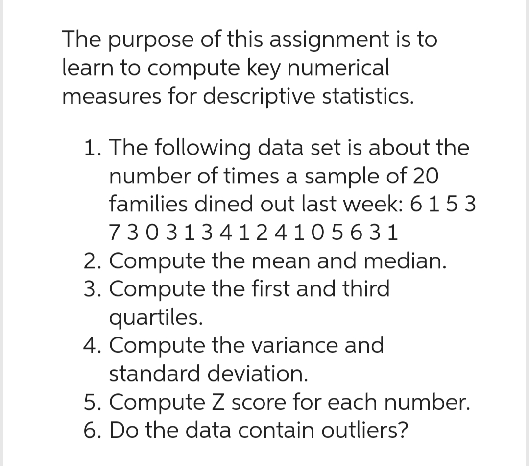 The purpose of this assignment is to
learn to compute key numerical
measures for descriptive statistics.
1. The following data set is about the
number of times a sample of 20
families dined out last week: 6 15 3
730313 412 4105631
2. Compute the mean and median.
3. Compute the first and third
quartiles.
4. Compute the variance and
standard deviation.
5. Compute Z score for each number.
6. Do the data contain outliers?