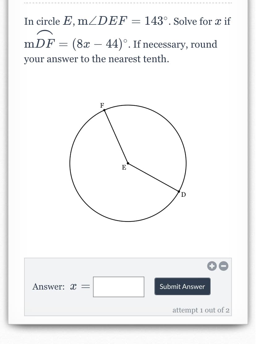 In circle E, mZDEF = 143°. Solve for x if
mDF = (8x – 44)°. If necessary, round
your answer to the nearest tenth.
F
E
D
Answer: X =
Submit Answer
attempt 1 out of 2
