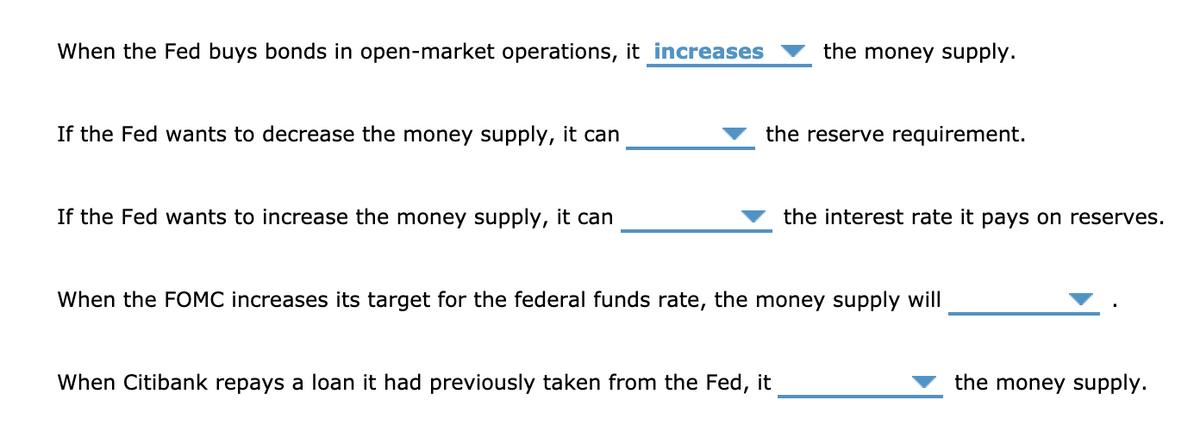 When the Fed buys bonds in open-market operations, it increases
the money supply.
If the Fed wants to decrease the money supply, it can
the reserve requirement.
If the Fed wants to increase the money supply, it can
the interest rate it pays on reserves.
When the FOMC increases its target for the federal funds rate, the money supply will
When Citibank repays a loan it had previously taken from the Fed, it
the money supply.
