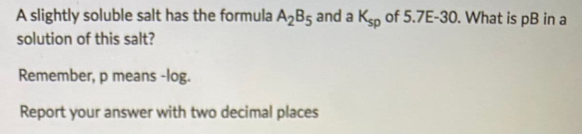 A slightly soluble salt has the formula A2B5 and a Ksp of 5.7E-30. What is pB in a
solution of this salt?
Remember, p means -log.
Report your answer with two decimal places
