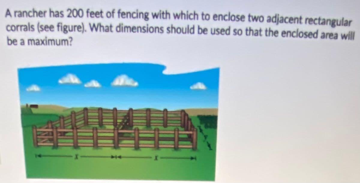 A rancher has 200 feet of fencing with which to enclose two adjacent rectangular
corrals (see figure). What dimensions should be used so that the enclosed area will
be a maximum?
14
