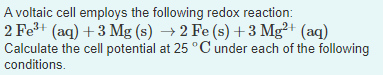 A voltaic cell employs the following redox reaction:
2 Fe+ (aq) + 3 Mg (s) → 2 Fe (s) +3 Mg²+ (aq)
Calculate the cell potential at 25 °C under each of the following
conditions.
